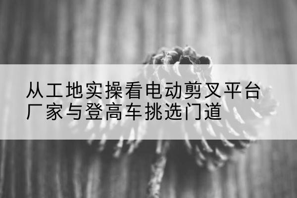 酉阳电动剪叉升降平台厂家-从工地实操看电动剪叉平台厂家与登高车挑选门道