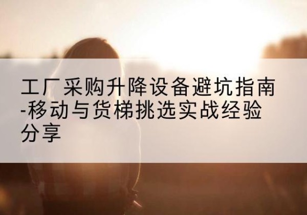 酉阳移动式升降机怎么选-工厂采购升降设备避坑指南-移动与货梯挑选实战经验分享