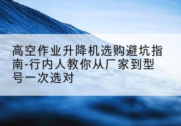 酉阳升降平台厂家-高空作业升降机选购避坑指南-行内人教你从厂家到型号一次选对