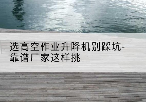 酉阳剪叉式升降机厂家-选高空作业升降机别踩坑-靠谱厂家这样挑