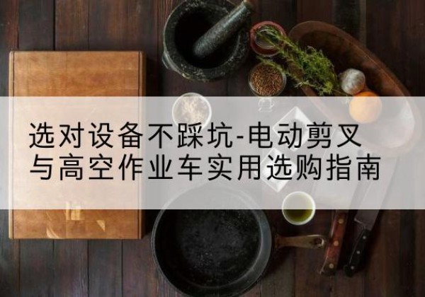 酉阳电动剪叉升降平台怎么选-选对设备不踩坑-电动剪叉与高空作业车实用选购指南