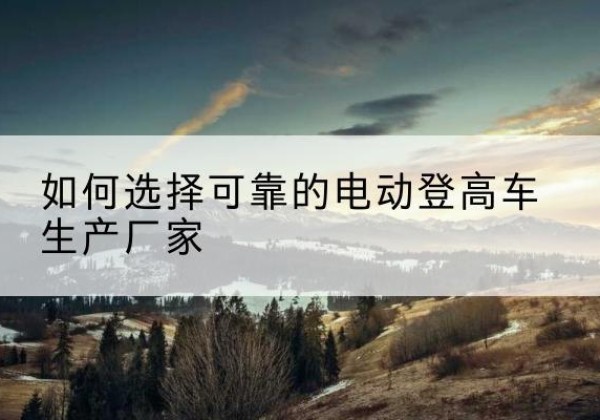 酉阳电动登高车厂家-如何选择可靠的电动登高车生产厂家