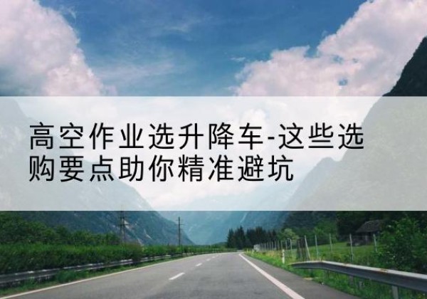 酉阳升降车厂家-高空作业选升降车-这些选购要点助你*避坑