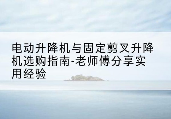 酉阳电动升降机怎么选-电动升降机与固定剪叉升降机选购指南-老师傅分享实用经验
