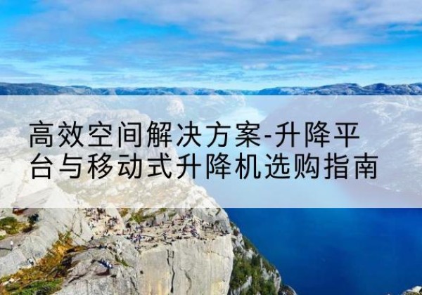 酉阳升降平台厂家-*空间解决方案-升降平台与移动式升降机选购指南