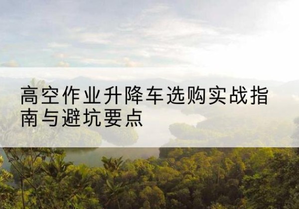 酉阳升降车怎么选-高空作业升降车选购实战指南与避坑要点