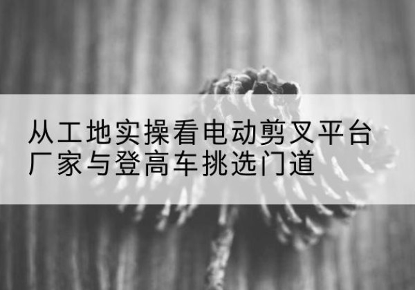 酉阳电动剪叉升降平台厂家-从工地实操看电动剪叉平台厂家与登高车挑选门道